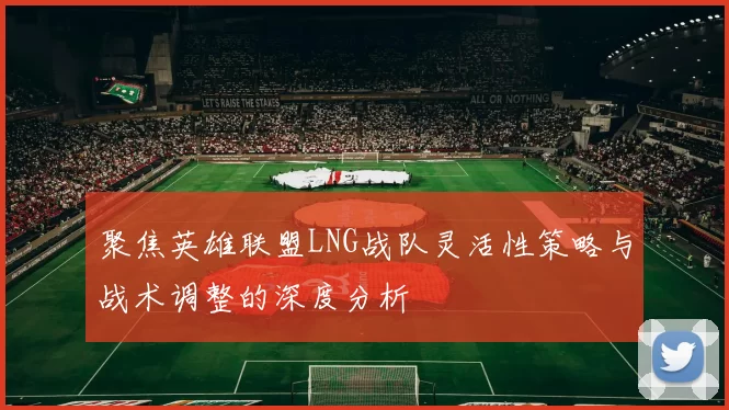 聚焦英雄联盟LNG战队灵活性策略与战术调整的深度分析