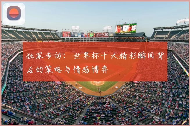 独家专访:世界杯十大精彩瞬间背后的策略与情感博弈